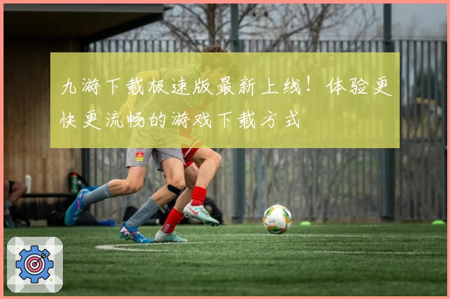 九游下载极速版最新上线！体验更快更流畅的游戏下载方式