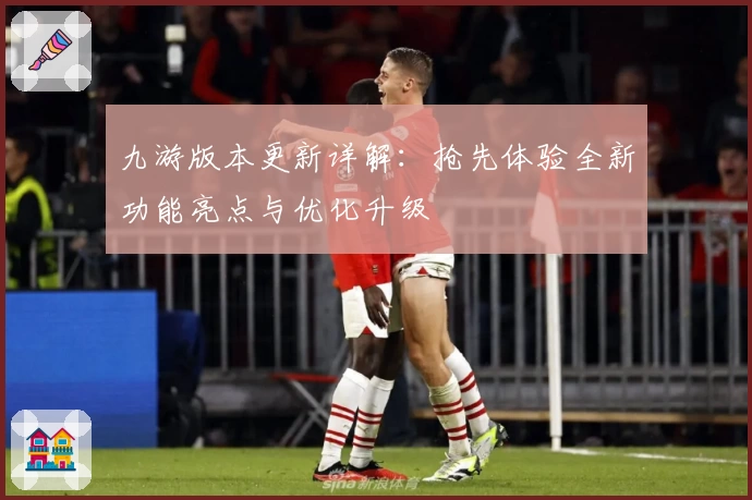 九游版本更新详解：抢先体验全新功能亮点与优化升级