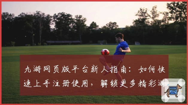 九游网页版平台新人指南：如何快速上手注册使用，解锁更多精彩游戏体验