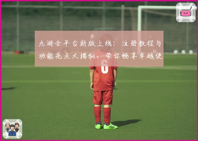 九游会平台新版上线：注册教程与功能亮点大揭秘，带你畅享卓越使用体验