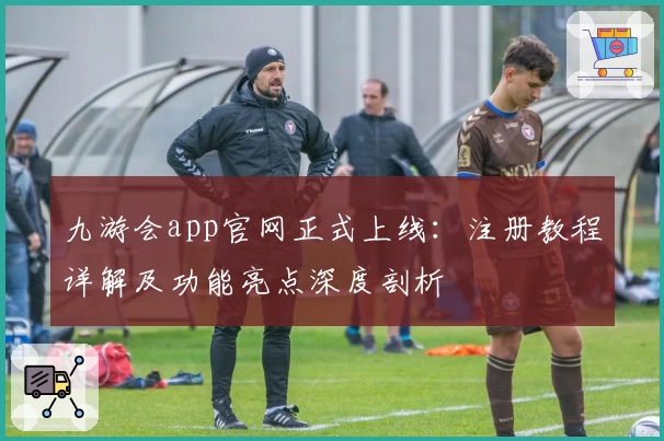 九游会app官网正式上线：注册教程详解及功能亮点深度剖析