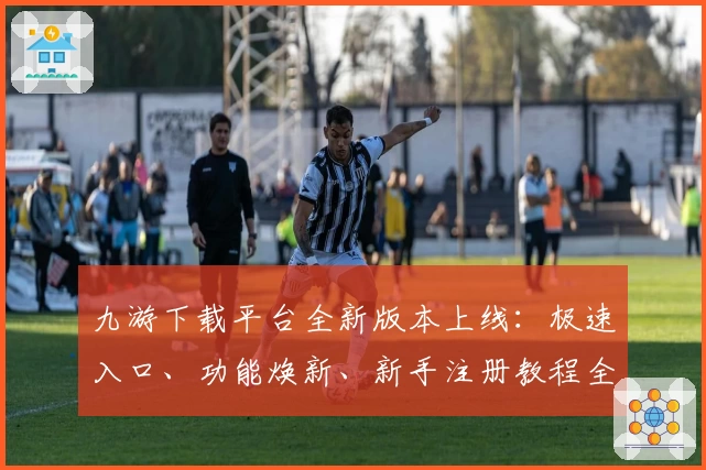 九游下载平台全新版本上线：极速入口、功能焕新、新手注册教程全解析
