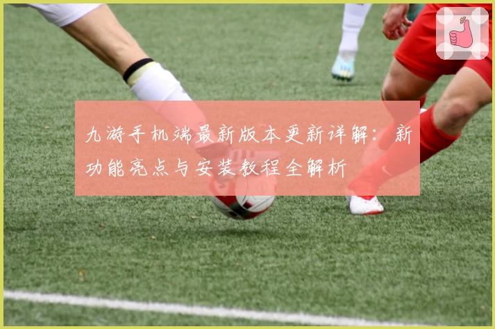 九游手机端最新版本更新详解:新功能亮点与安装教程全解析
