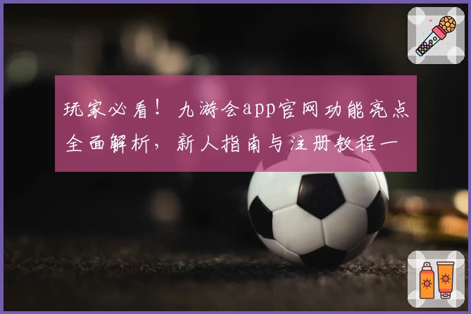 玩家必看！九游会app官网功能亮点全面解析，新人指南与注册教程一步到位