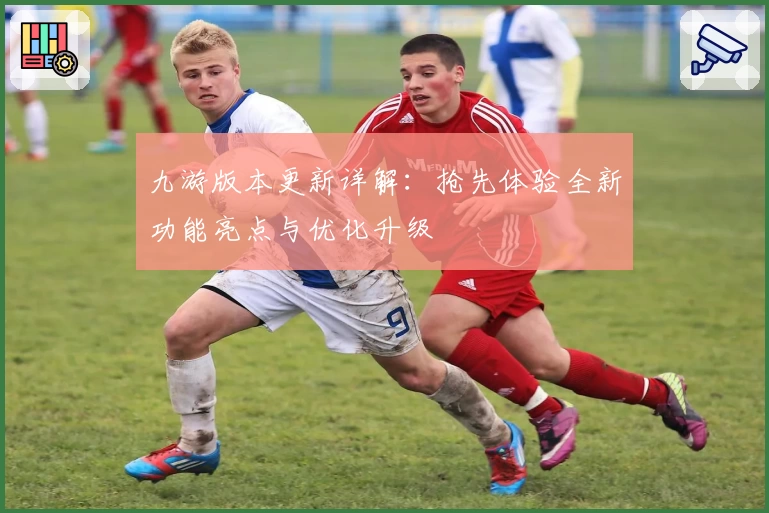 九游版本更新详解：抢先体验全新功能亮点与优化升级