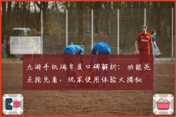 九游手机端年度口碑解析：功能亮点抢先看，玩家使用体验大揭秘