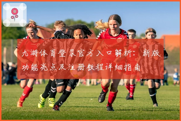 九游体育登录官方入口解析：新版功能亮点及注册教程详细指南