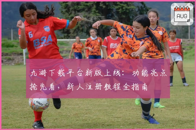 九游下载平台新版上线：功能亮点抢先看，新人注册教程全指南
