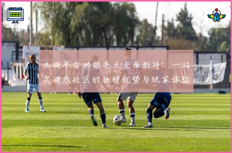 九游平台功能亮点全面测评：一站式游戏社区的独特优势与玩家体验解析