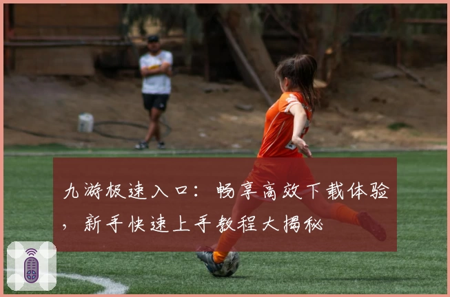 九游极速入口：畅享高效下载体验，新手快速上手教程大揭秘