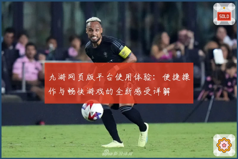 九游网页版平台使用体验：便捷操作与畅快游戏的全新感受详解