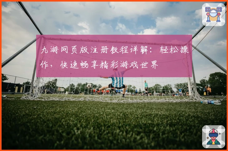 九游网页版注册教程详解：轻松操作，快速畅享精彩游戏世界