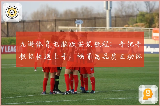 九游体育电脑版安装教程：手把手教你快速上手，畅享高品质互动体验