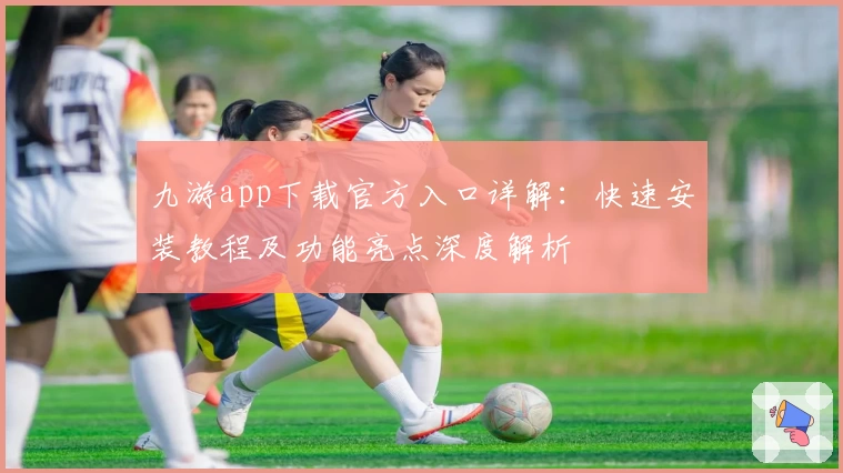 九游app下载官方入口详解：快速安装教程及功能亮点深度解析