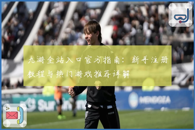 九游全站入口官方指南：新手注册教程与热门游戏推荐详解