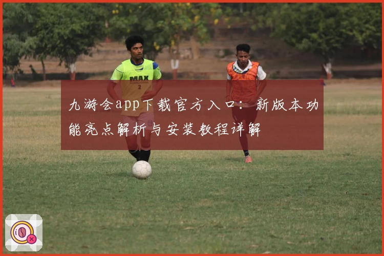 九游会app下载官方入口:新版本功能亮点解析与安装教程详解