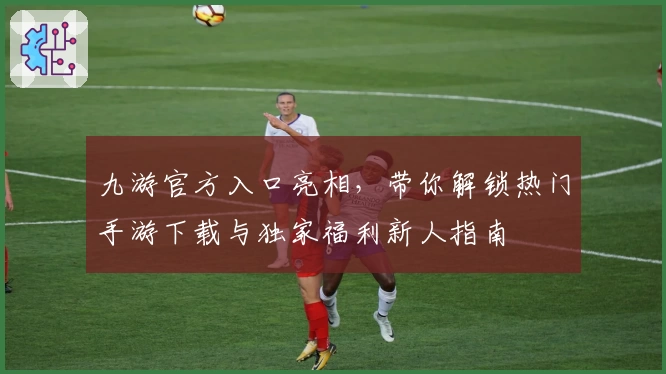 九游官方入口亮相，带你解锁热门手游下载与独家福利新人指南