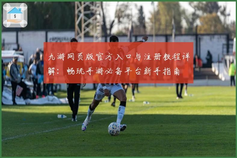 九游网页版官方入口与注册教程详解：畅玩手游必备平台新手指南