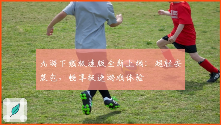 九游下载极速版全新上线：超轻安装包，畅享极速游戏体验