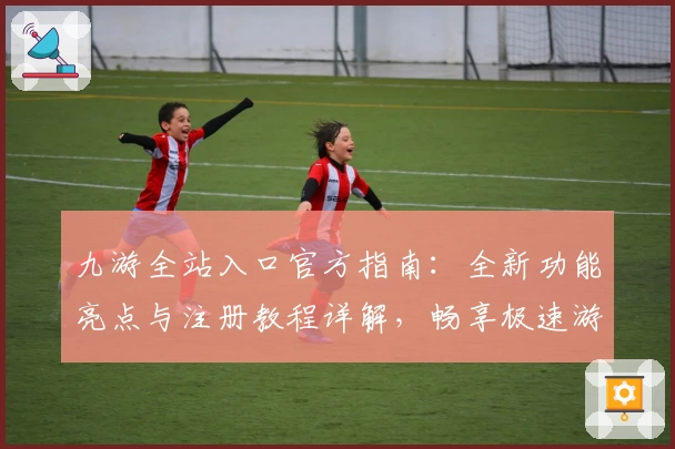 九游全站入口官方指南：全新功能亮点与注册教程详解，畅享极速游戏体验