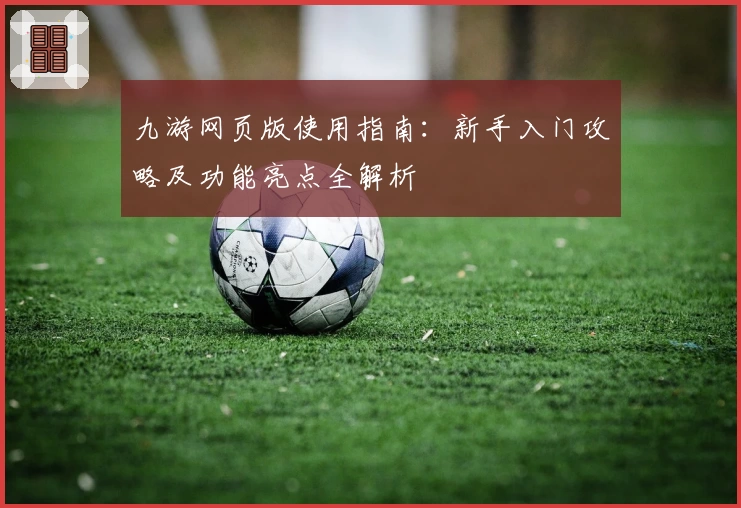 九游网页版使用指南：新手入门攻略及功能亮点全解析